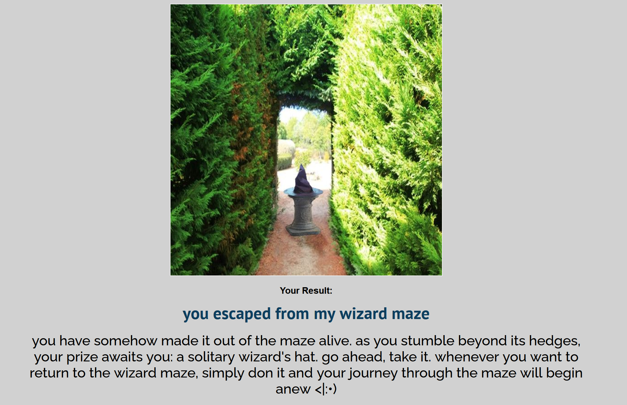 UQuiz end screen for the result 'you escaped from my wizard maze'. There is an image of a wizard hat upon a pedestal at the end of a hedge maze. Result text reads, 'you have somehow made it out of the maze alive. as you stumble beyond its hedges, your prize awaits you: a solitary wizard's hat. go ahead, take it. whenever you want to return to the wizard maze, simply don it and your journey through the maze will begin anew <|:•) [emoticon resembles a smiling face in a wizard hat]'
